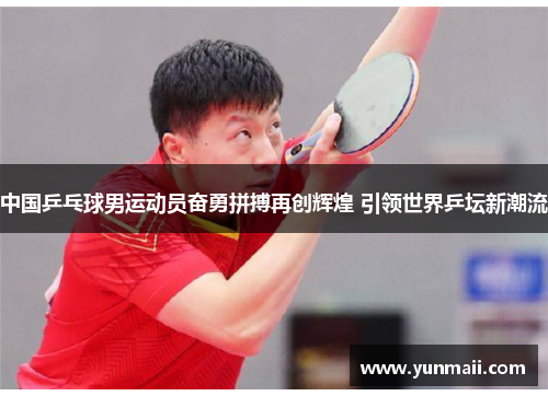 中国乒乓球男运动员奋勇拼搏再创辉煌 引领世界乒坛新潮流